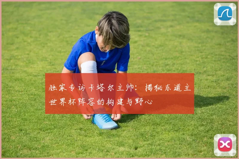独家专访卡塔尔主帅：揭秘东道主世界杯阵容的构建与野心