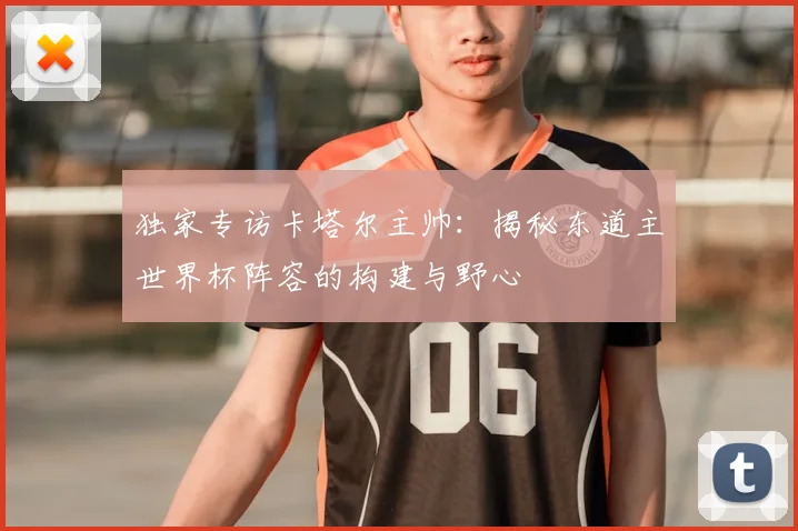 独家专访卡塔尔主帅：揭秘东道主世界杯阵容的构建与野心
