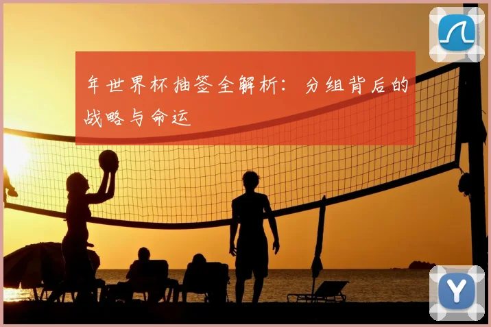 年世界杯抽签全解析：分组背后的战略与命运