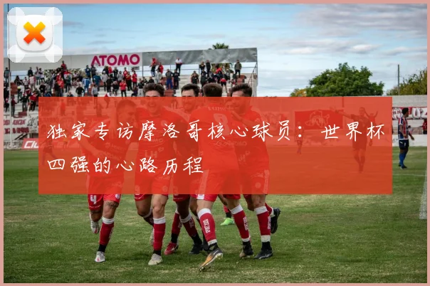 独家专访摩洛哥核心球员：世界杯四强的心路历程