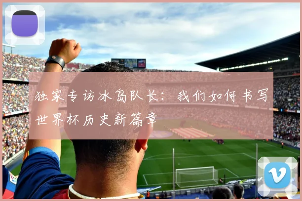 独家专访冰岛队长：我们如何书写世界杯历史新篇章