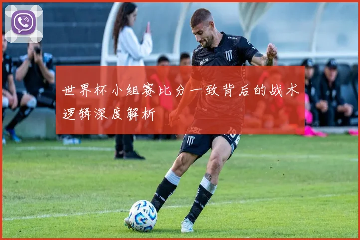 世界杯小组赛比分一致背后的战术逻辑深度解析