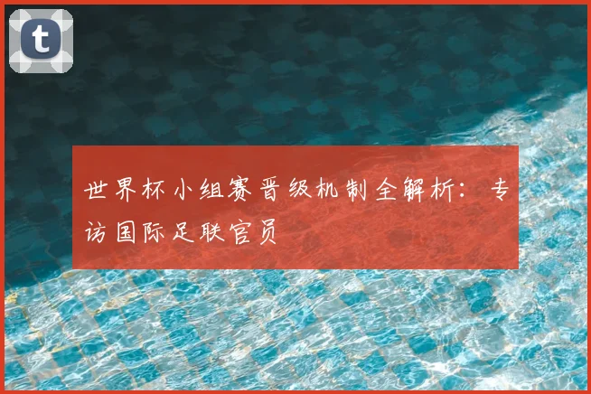 世界杯小组赛晋级机制全解析：专访国际足联官员