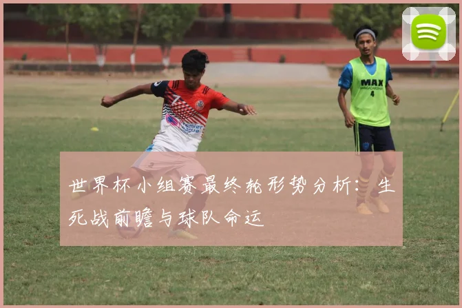 世界杯小组赛最终轮形势分析：生死战前瞻与球队命运
