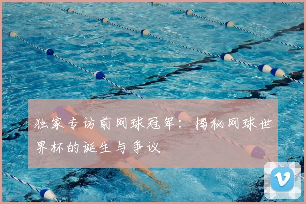 独家专访前网球冠军：揭秘网球世界杯的诞生与争议