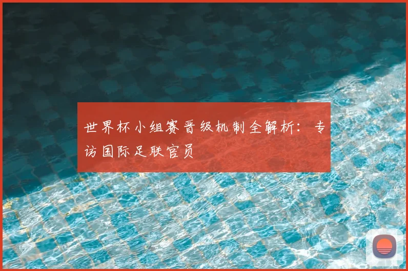 世界杯小组赛晋级机制全解析：专访国际足联官员