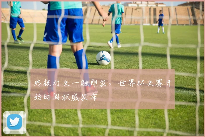 终极对决一触即发，世界杯决赛开始时间权威发布