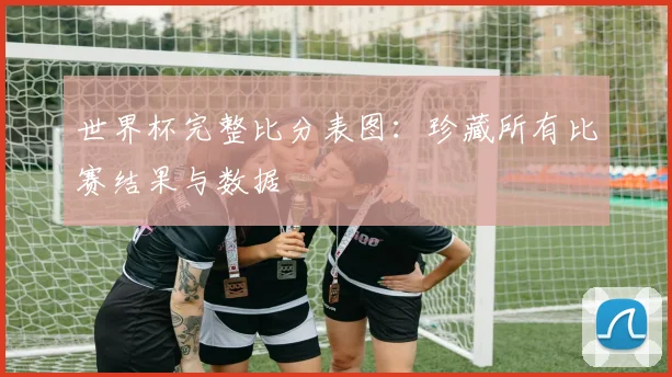 世界杯完整比分表图：珍藏所有比赛结果与数据