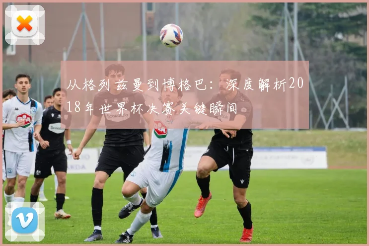 从格列兹曼到博格巴：深度解析2018年世界杯决赛关键瞬间